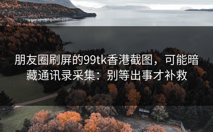 朋友圈刷屏的99tk香港截图，可能暗藏通讯录采集：别等出事才补救