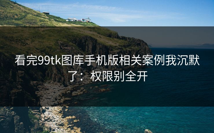 看完99tk图库手机版相关案例我沉默了：权限别全开