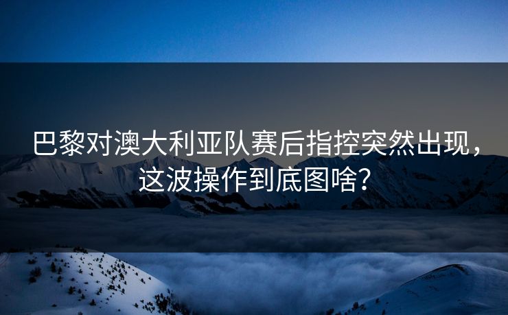 巴黎对澳大利亚队赛后指控突然出现，这波操作到底图啥？