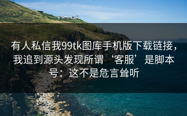 有人私信我99tk图库手机版下载链接，我追到源头发现所谓‘客服’是脚本号：这不是危言耸听