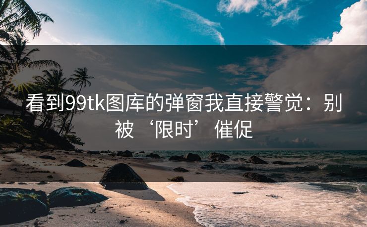 看到99tk图库的弹窗我直接警觉：别被‘限时’催促