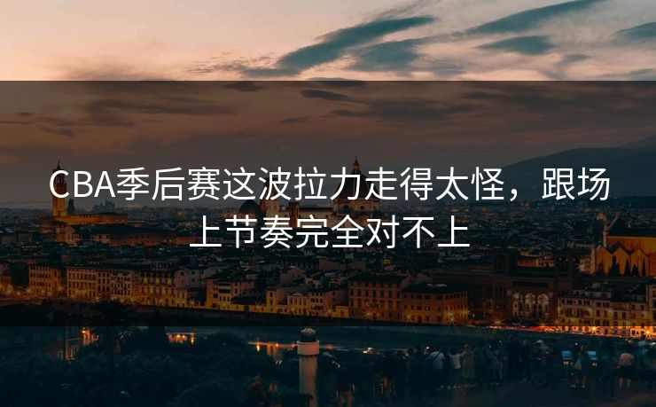 CBA季后赛这波拉力走得太怪，跟场上节奏完全对不上