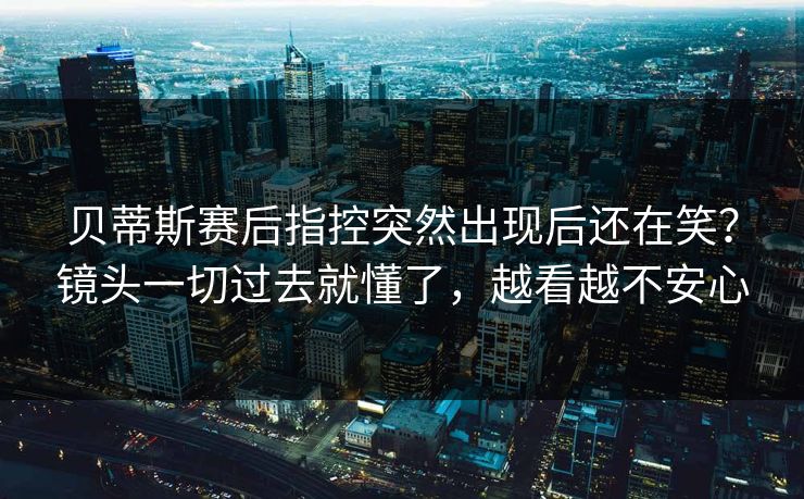 贝蒂斯赛后指控突然出现后还在笑？镜头一切过去就懂了，越看越不安心