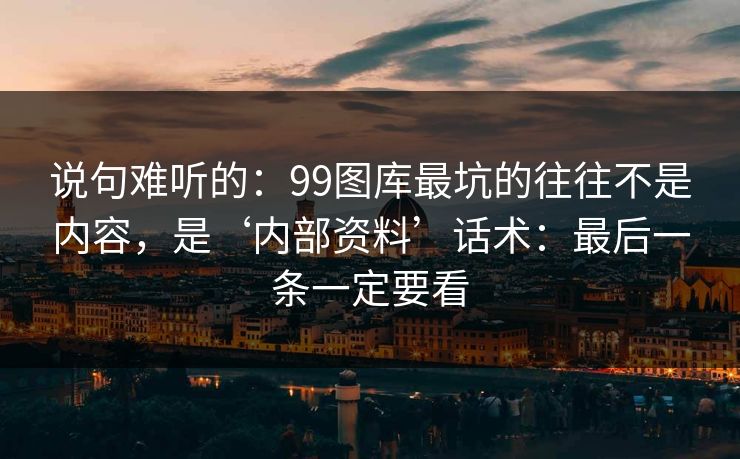 说句难听的：99图库最坑的往往不是内容，是‘内部资料’话术：最后一条一定要看