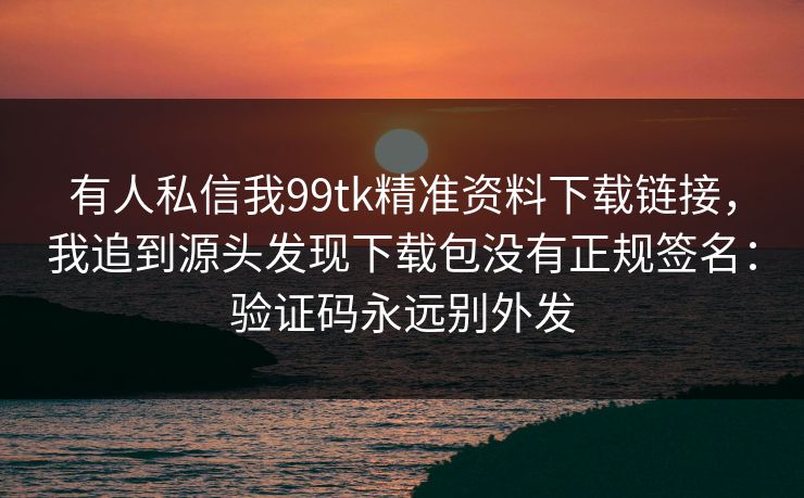 有人私信我99tk精准资料下载链接，我追到源头发现下载包没有正规签名：验证码永远别外发