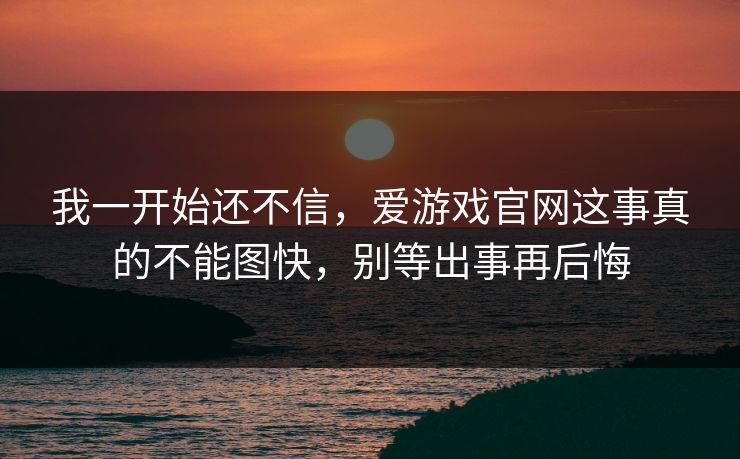 我一开始还不信，爱游戏官网这事真的不能图快，别等出事再后悔