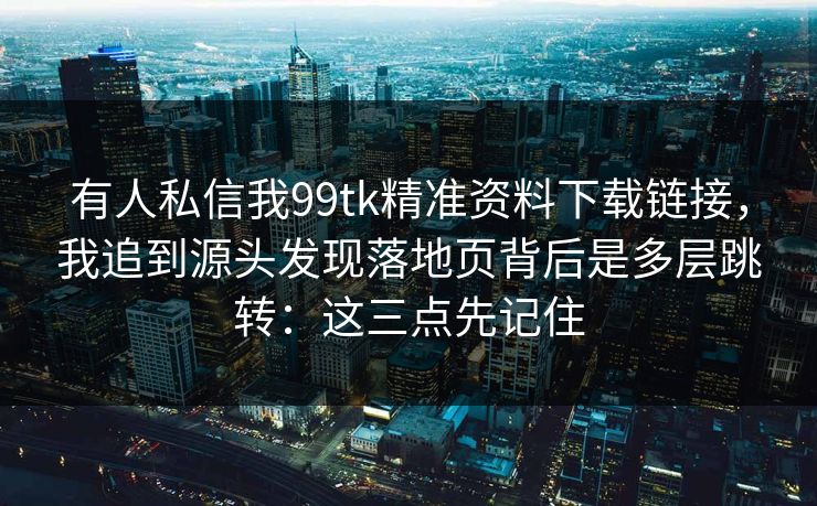 有人私信我99tk精准资料下载链接，我追到源头发现落地页背后是多层跳转：这三点先记住