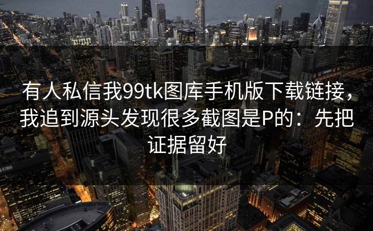 有人私信我99tk图库手机版下载链接，我追到源头发现很多截图是P的：先把证据留好
