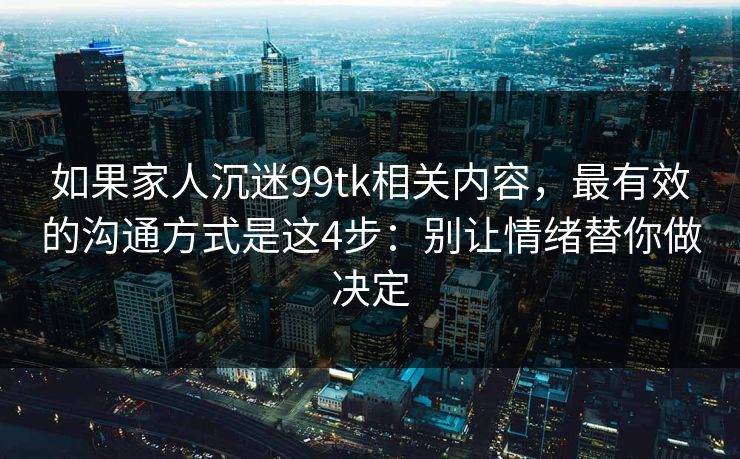 如果家人沉迷99tk相关内容，最有效的沟通方式是这4步：别让情绪替你做决定