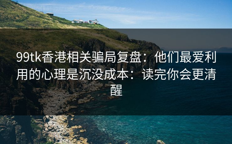 99tk香港相关骗局复盘：他们最爱利用的心理是沉没成本：读完你会更清醒